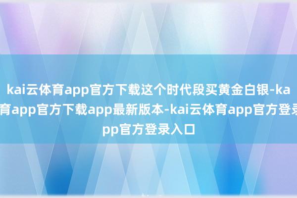 kai云体育app官方下载这个时代段买黄金白银-kai云体育app官方下载app最新版本-kai云体育app官方登录入口