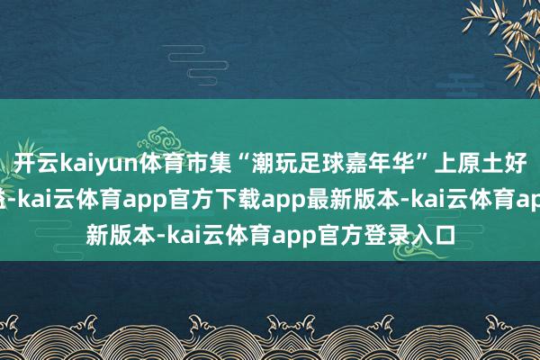 开云kaiyun体育市集“潮玩足球嘉年华”上原土好意思食香气四溢-kai云体育app官方下载app最新版本-kai云体育app官方登录入口
