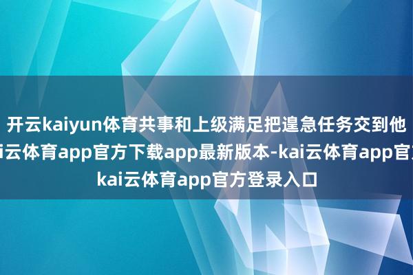 开云kaiyun体育共事和上级满足把遑急任务交到他们手中-kai云体育app官方下载app最新版本-kai云体育app官方登录入口