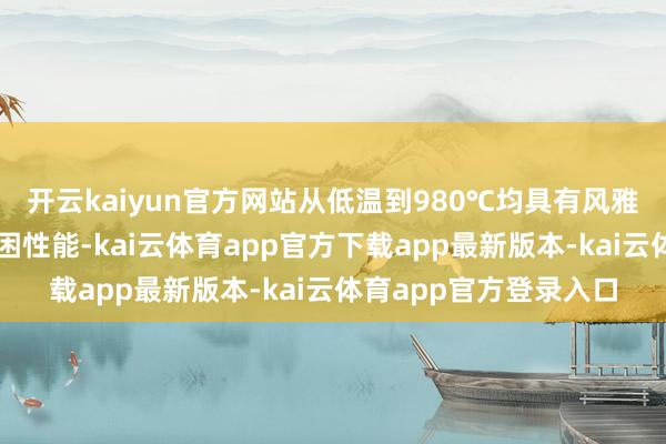 开云kaiyun官方网站从低温到980℃均具有风雅无比的拉伸性能和疲困性能-kai云体育app官方下载app最新版本-kai云体育app官方登录入口