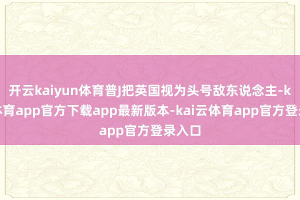 开云kaiyun体育普J把英国视为头号敌东说念主-kai云体育app官方下载app最新版本-kai云体育app官方登录入口