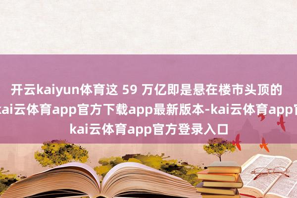开云kaiyun体育这 59 万亿即是悬在楼市头顶的 “堰塞湖”-kai云体育app官方下载app最新版本-kai云体育app官方登录入口