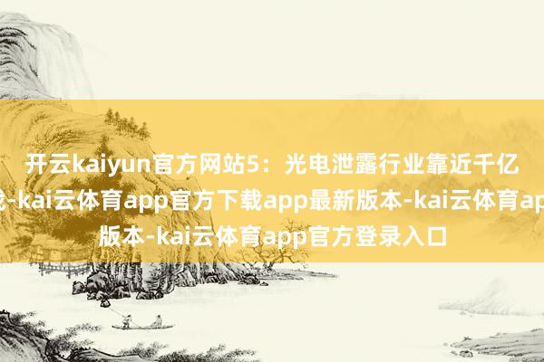 开云kaiyun官方网站　　5：光电泄露行业靠近千亿市集机遇与挑战-kai云体育app官方下载app最新版本-kai云体育app官方登录入口