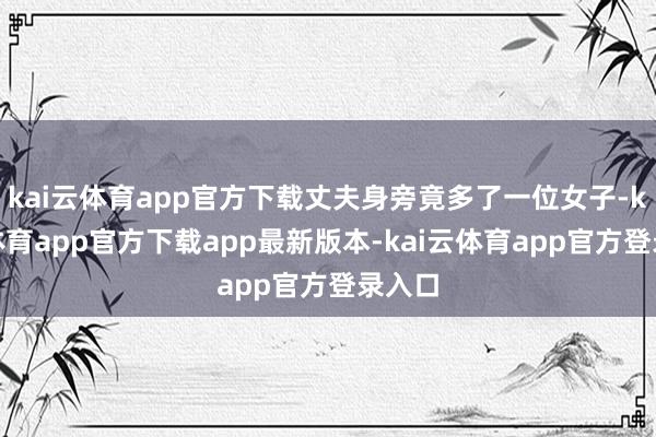 kai云体育app官方下载丈夫身旁竟多了一位女子-kai云体育app官方下载app最新版本-kai云体育app官方登录入口