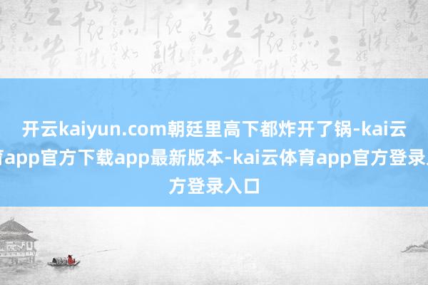 开云kaiyun.com朝廷里高下都炸开了锅-kai云体育app官方下载app最新版本-kai云体育app官方登录入口