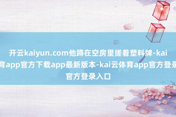 开云kaiyun.com他蹲在空房里搓着塑料牌-kai云体育app官方下载app最新版本-kai云体育app官方登录入口