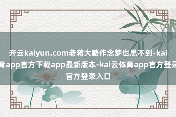 开云kaiyun.com老蒋大略作念梦也思不到-kai云体育app官方下载app最新版本-kai云体育app官方登录入口