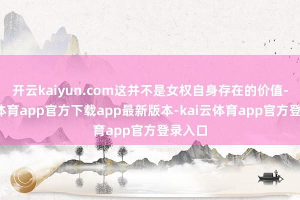 开云kaiyun.com这并不是女权自身存在的价值-kai云体育app官方下载app最新版本-kai云体育app官方登录入口
