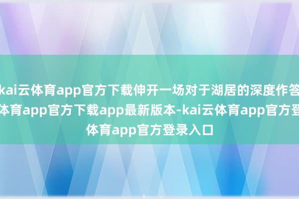 kai云体育app官方下载伸开一场对于湖居的深度作答-kai云体育app官方下载app最新版本-kai云体育app官方登录入口