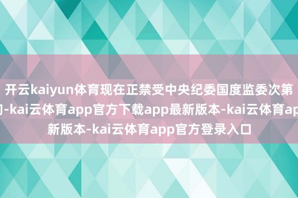 开云kaiyun体育现在正禁受中央纪委国度监委次第审查和监察探询-kai云体育app官方下载app最新版本-kai云体育app官方登录入口