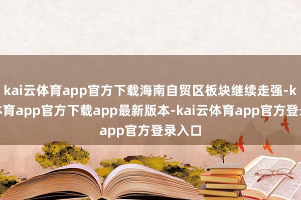 kai云体育app官方下载海南自贸区板块继续走强-kai云体育app官方下载app最新版本-kai云体育app官方登录入口