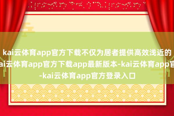 kai云体育app官方下载不仅为居者提供高效浅近的通勤体验-kai云体育app官方下载app最新版本-kai云体育app官方登录入口