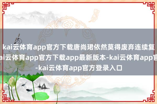 kai云体育app官方下载唐尚珺依然莫得废弃连续复读的念头-kai云体育app官方下载app最新版本-kai云体育app官方登录入口