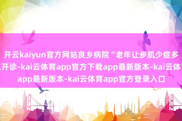 开云kaiyun官方网站良乡病院“老年让步肌少症多学科连合门诊”认真开诊-kai云体育app官方下载app最新版本-kai云体育app官方登录入口