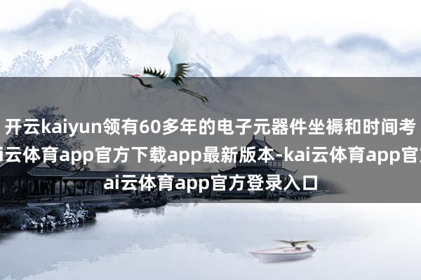 开云kaiyun领有60多年的电子元器件坐褥和时间考据训诫-kai云体育app官方下载app最新版本-kai云体育app官方登录入口