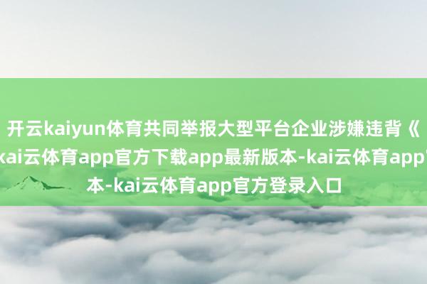 开云kaiyun体育共同举报大型平台企业涉嫌违背《反把持法》-kai云体育app官方下载app最新版本-kai云体育app官方登录入口
