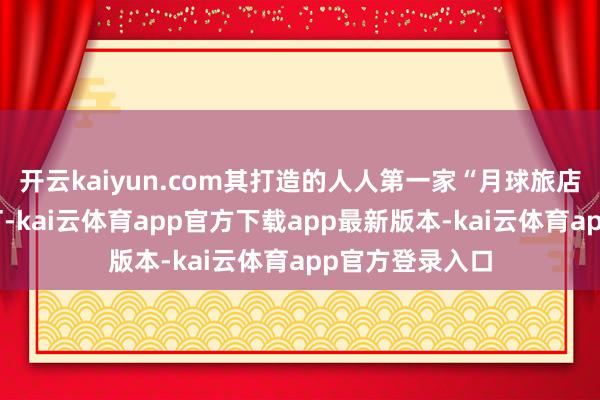 开云kaiyun.com其打造的人人第一家“月球旅店”讲求盛开预订-kai云体育app官方下载app最新版本-kai云体育app官方登录入口