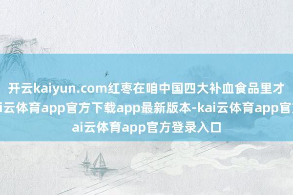 开云kaiyun.com红枣在咱中国四大补血食品里才排第二-kai云体育app官方下载app最新版本-kai云体育app官方登录入口