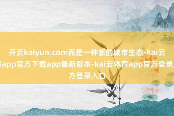开云kaiyun.com而是一种新的城市生态-kai云体育app官方下载app最新版本-kai云体育app官方登录入口