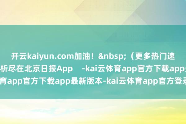 开云kaiyun.com加油! (更多热门速报、巨擘资讯、深度分析尽在北京日报App -kai云体育app官方下载app最新版本-kai云体育app官方登录入口